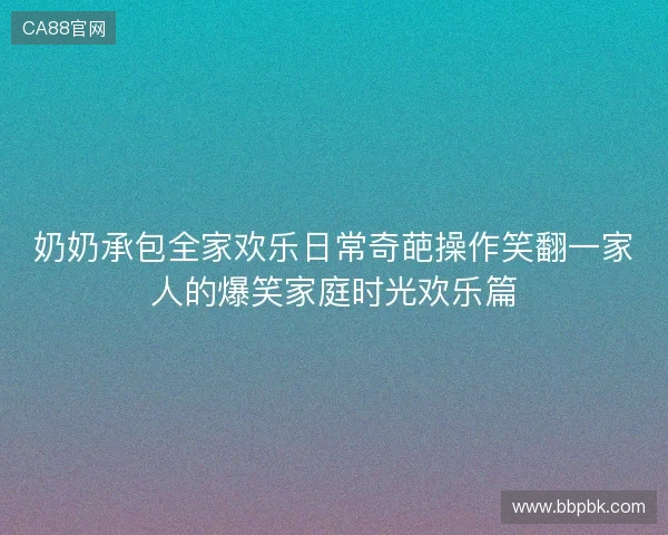 奶奶承包全家欢乐日常奇葩操作笑翻一家人的爆笑家庭时光欢乐篇